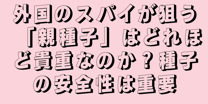 外国のスパイが狙う「親種子」はどれほど貴重なのか？種子の安全性は重要