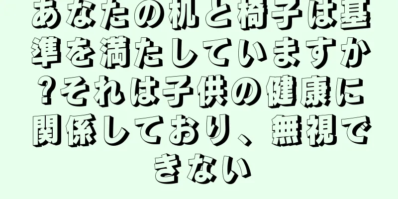 あなたの机と椅子は基準を満たしていますか?それは子供の健康に関係しており、無視できない