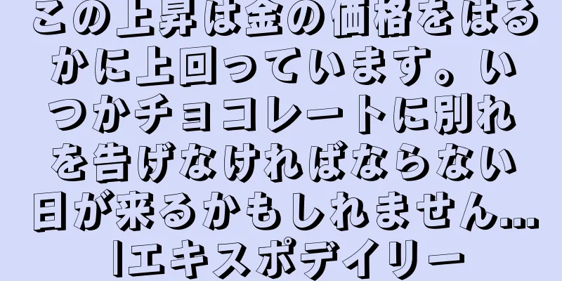 この上昇は金の価格をはるかに上回っています。いつかチョコレートに別れを告げなければならない日が来るかもしれません... |エキスポデイリー