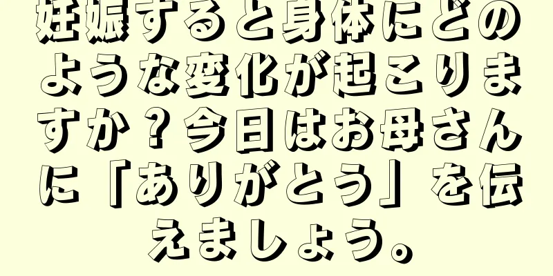 妊娠すると身体にどのような変化が起こりますか？今日はお母さんに「ありがとう」を伝えましょう。