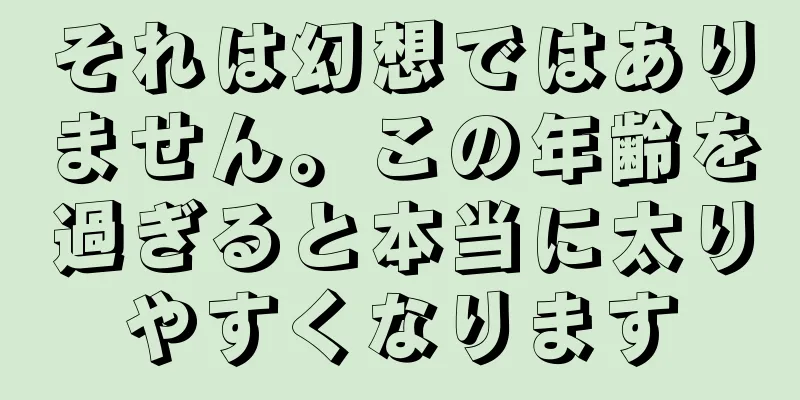 それは幻想ではありません。この年齢を過ぎると本当に太りやすくなります