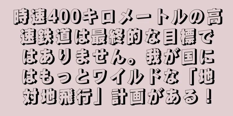 時速400キロメートルの高速鉄道は最終的な目標ではありません。我が国にはもっとワイルドな「地対地飛行」計画がある！