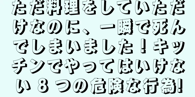 ただ料理をしていただけなのに、一瞬で死んでしまいました！キッチンでやってはいけない 8 つの危険な行為!