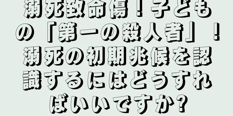 溺死致命傷！子どもの「第一の殺人者」！溺死の初期兆候を認識するにはどうすればいいですか?