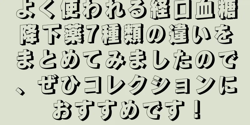 よく使われる経口血糖降下薬7種類の違いをまとめてみましたので、ぜひコレクションにおすすめです！