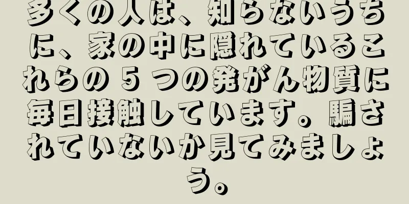多くの人は、知らないうちに、家の中に隠れているこれらの 5 つの発がん物質に毎日接触しています。騙されていないか見てみましょう。