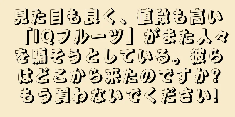 見た目も良く、値段も高い「IQフルーツ」がまた人々を騙そうとしている。彼らはどこから来たのですか?もう買わないでください!