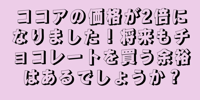 ココアの価格が2倍になりました！将来もチョコレートを買う余裕はあるでしょうか？