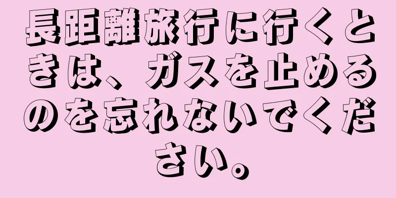長距離旅行に行くときは、ガスを止めるのを忘れないでください。