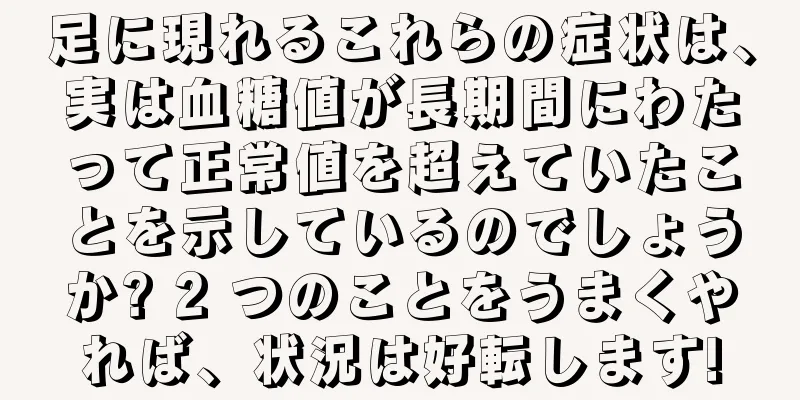 足に現れるこれらの症状は、実は血糖値が長期間にわたって正常値を超えていたことを示しているのでしょうか? 2 つのことをうまくやれば、状況は好転します!