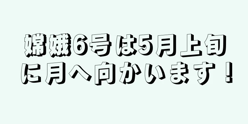嫦娥6号は5月上旬に月へ向かいます！