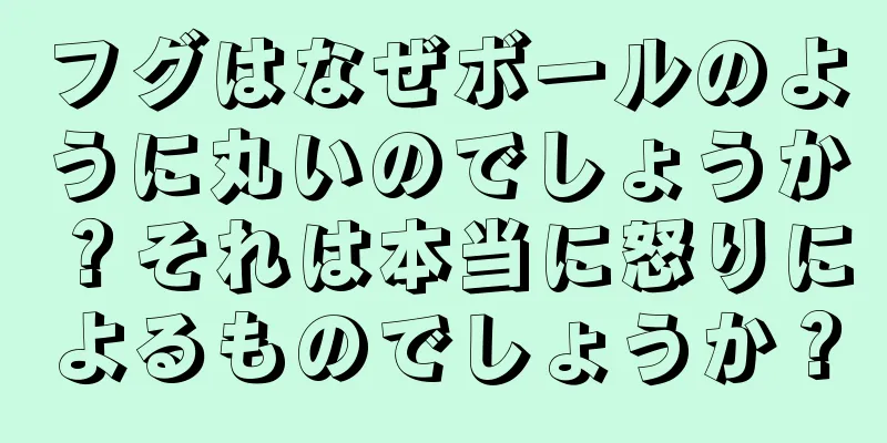 フグはなぜボールのように丸いのでしょうか？それは本当に怒りによるものでしょうか？