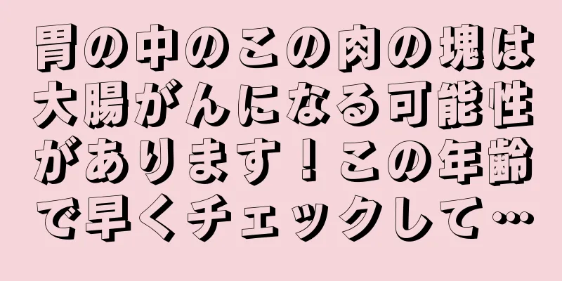 胃の中のこの肉の塊は大腸がんになる可能性があります！この年齢で早くチェックして…
