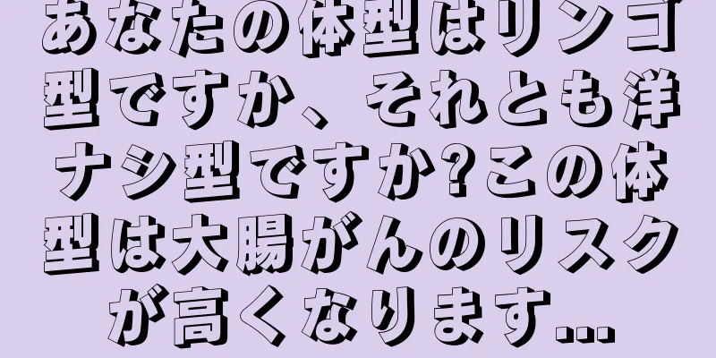 あなたの体型はリンゴ型ですか、それとも洋ナシ型ですか?この体型は大腸がんのリスクが高くなります...