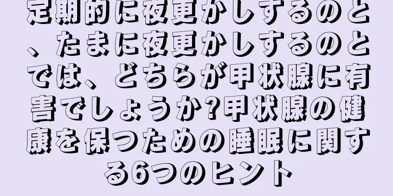 定期的に夜更かしするのと、たまに夜更かしするのとでは、どちらが甲状腺に有害でしょうか?甲状腺の健康を保つための睡眠に関する6つのヒント