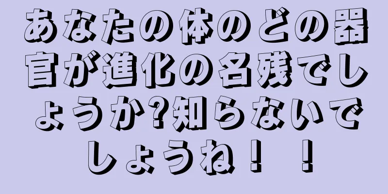 あなたの体のどの器官が進化の名残でしょうか?知らないでしょうね！ ！
