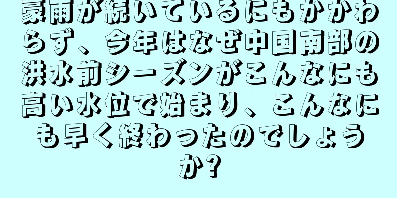 豪雨が続いているにもかかわらず、今年はなぜ中国南部の洪水前シーズンがこんなにも高い水位で始まり、こんなにも早く終わったのでしょうか?