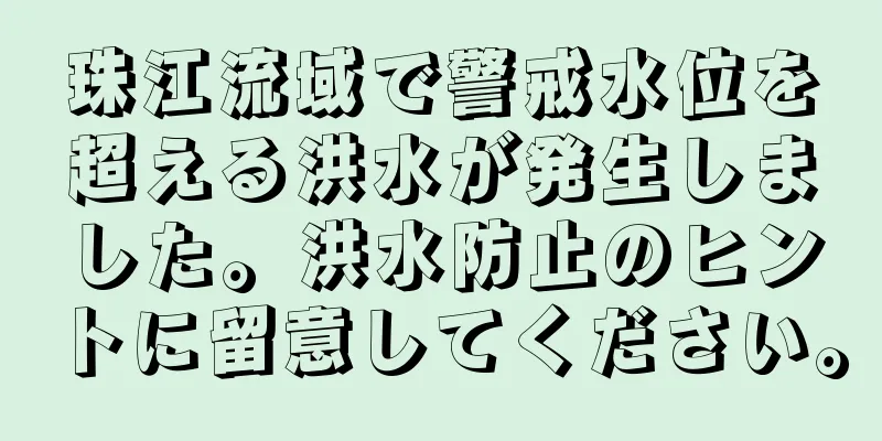 珠江流域で警戒水位を超える洪水が発生しました。洪水防止のヒントに留意してください。