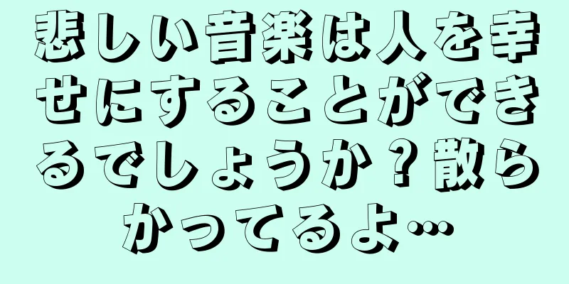 悲しい音楽は人を幸せにすることができるでしょうか？散らかってるよ…