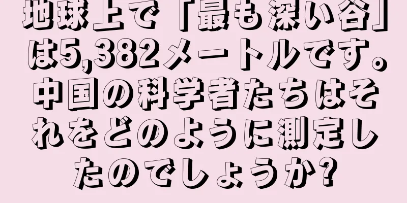 地球上で「最も深い谷」は5,382メートルです。中国の科学者たちはそれをどのように測定したのでしょうか?
