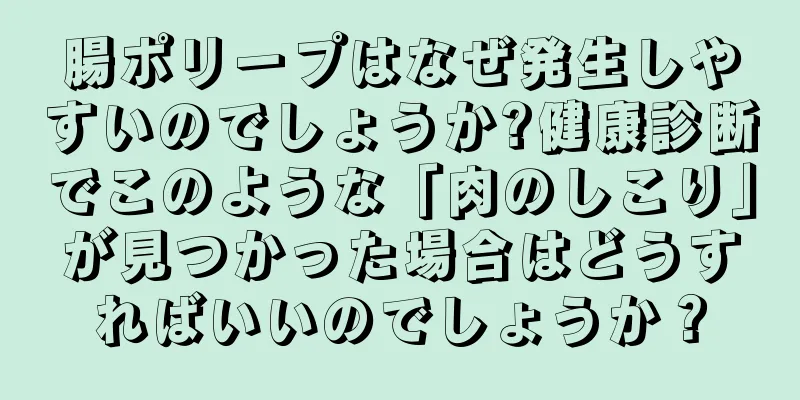 腸ポリープはなぜ発生しやすいのでしょうか?健康診断でこのような「肉のしこり」が見つかった場合はどうすればいいのでしょうか？