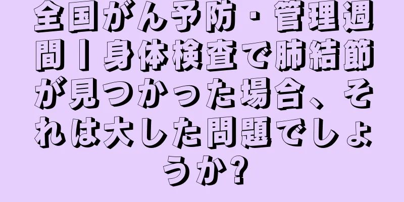 全国がん予防・管理週間丨身体検査で肺結節が見つかった場合、それは大した問題でしょうか?