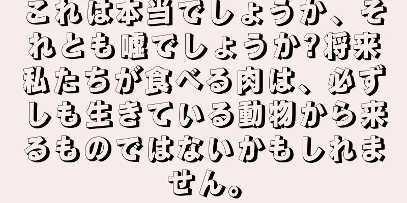 これは本当でしょうか、それとも嘘でしょうか?将来私たちが食べる肉は、必ずしも生きている動物から来るものではないかもしれません。