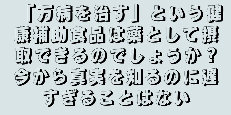 「万病を治す」という健康補助食品は薬として摂取できるのでしょうか？今から真実を知るのに遅すぎることはない