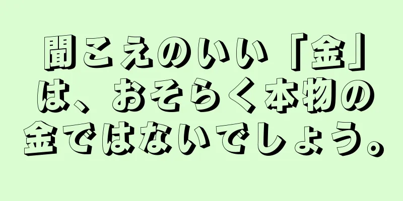 聞こえのいい「金」は、おそらく本物の金ではないでしょう。