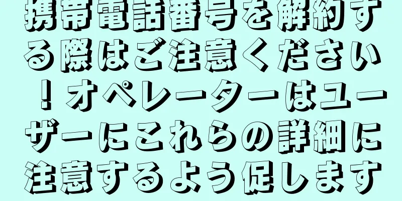 携帯電話番号を解約する際はご注意ください！オペレーターはユーザーにこれらの詳細に注意するよう促します