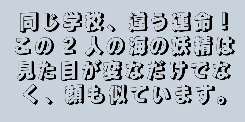 同じ学校、違う運命！この 2 人の海の妖精は見た目が変なだけでなく、顔も似ています。