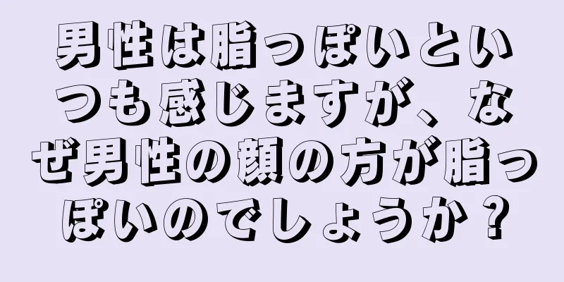 男性は脂っぽいといつも感じますが、なぜ男性の顔の方が脂っぽいのでしょうか？