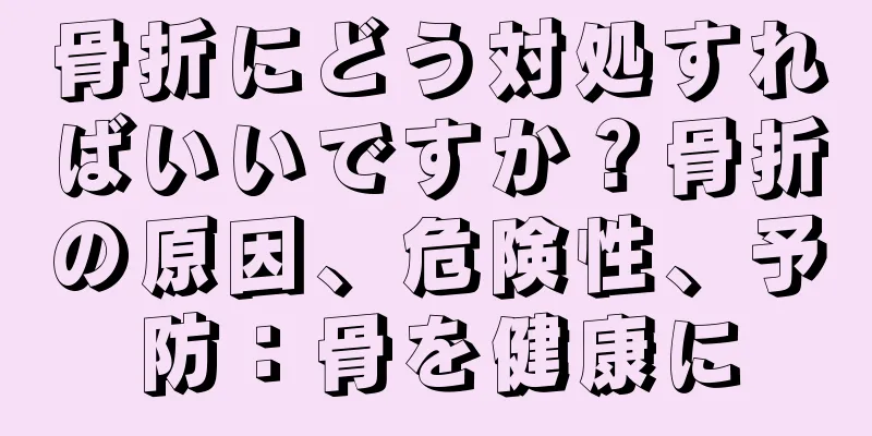 骨折にどう対処すればいいですか？骨折の原因、危険性、予防：骨を健康に