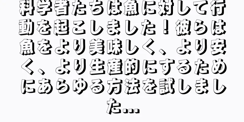 科学者たちは魚に対して行動を起こしました！彼らは魚をより美味しく、より安く、より生産的にするためにあらゆる方法を試しました...