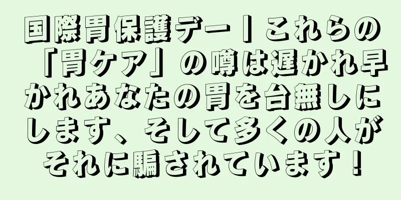 国際胃保護デー丨これらの「胃ケア」の噂は遅かれ早かれあなたの胃を台無しにします、そして多くの人がそれに騙されています！