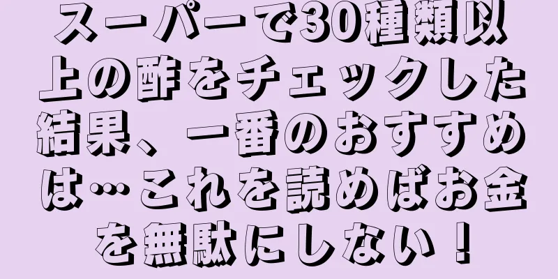 スーパーで30種類以上の酢をチェックした結果、一番のおすすめは…これを読めばお金を無駄にしない！