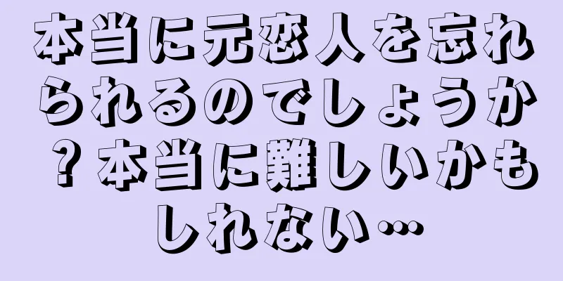 本当に元恋人を忘れられるのでしょうか？本当に難しいかもしれない…