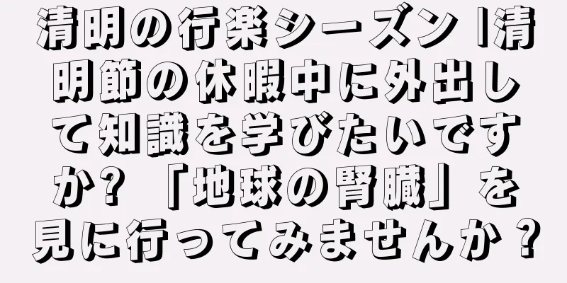 清明の行楽シーズン |清明節の休暇中に外出して知識を学びたいですか? 「地球の腎臓」を見に行ってみませんか？