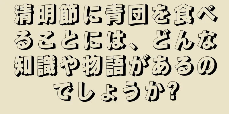 清明節に青団を食べることには、どんな知識や物語があるのでしょうか?