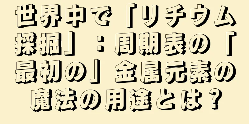 世界中で「リチウム採掘」：周期表の「最初の」金属元素の魔法の用途とは？