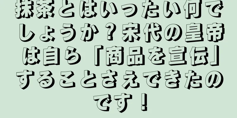 抹茶とはいったい何でしょうか？宋代の皇帝は自ら「商品を宣伝」することさえできたのです！