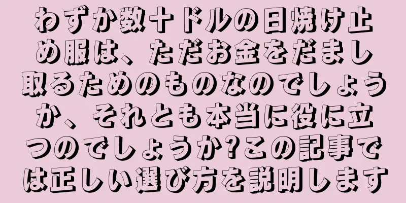 わずか数十ドルの日焼け止め服は、ただお金をだまし取るためのものなのでしょうか、それとも本当に役に立つのでしょうか?この記事では正しい選び方を説明します