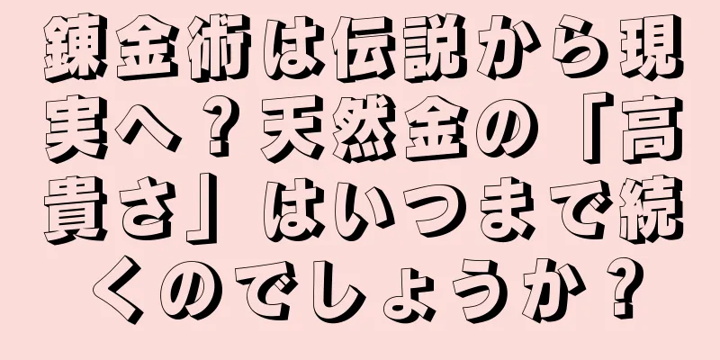 錬金術は伝説から現実へ？天然金の「高貴さ」はいつまで続くのでしょうか？