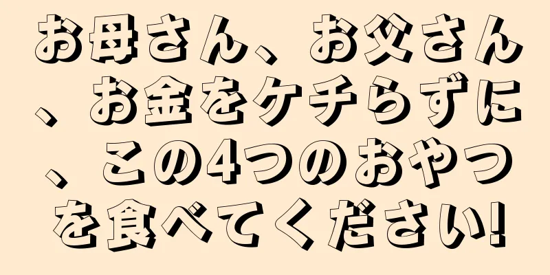 お母さん、お父さん、お金をケチらずに、この4つのおやつを食べてください!