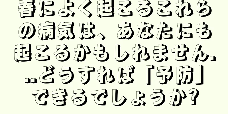春によく起こるこれらの病気は、あなたにも起こるかもしれません...どうすれば「予防」できるでしょうか?