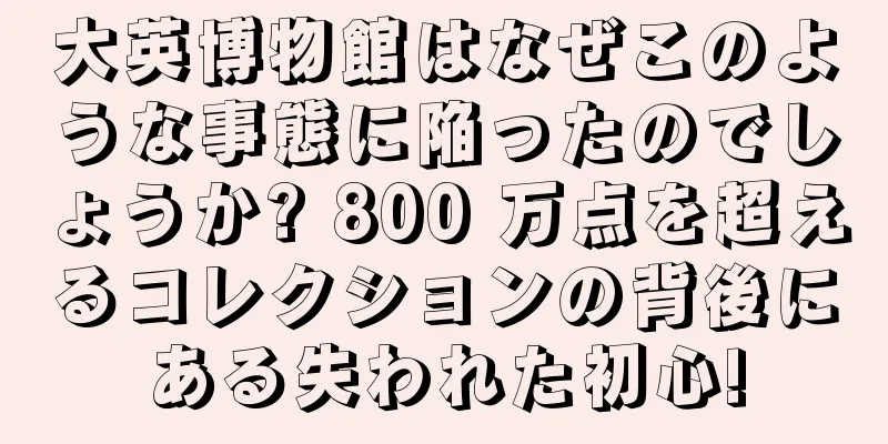 大英博物館はなぜこのような事態に陥ったのでしょうか? 800 万点を超えるコレクションの背後にある失われた初心!