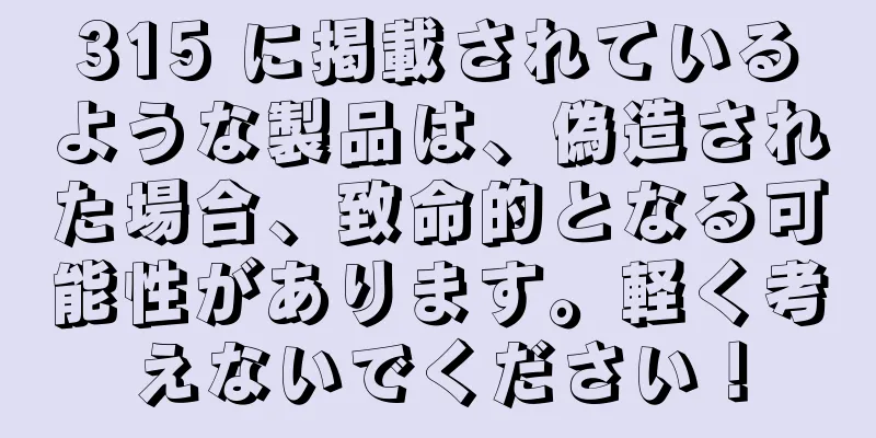 315 に掲載されているような製品は、偽造された場合、致命的となる可能性があります。軽く考えないでください！