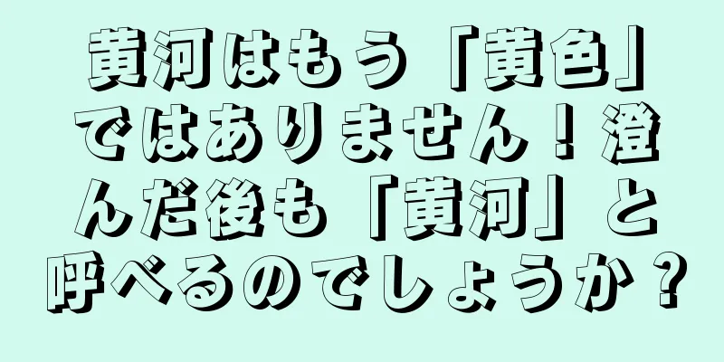 黄河はもう「黄色」ではありません！澄んだ後も「黄河」と呼べるのでしょうか？
