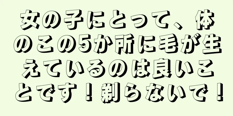 女の子にとって、体のこの5か所に毛が生えているのは良いことです！剃らないで！