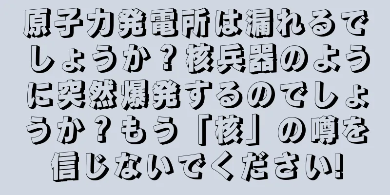 原子力発電所は漏れるでしょうか？核兵器のように突然爆発するのでしょうか？もう「核」の噂を信じないでください!